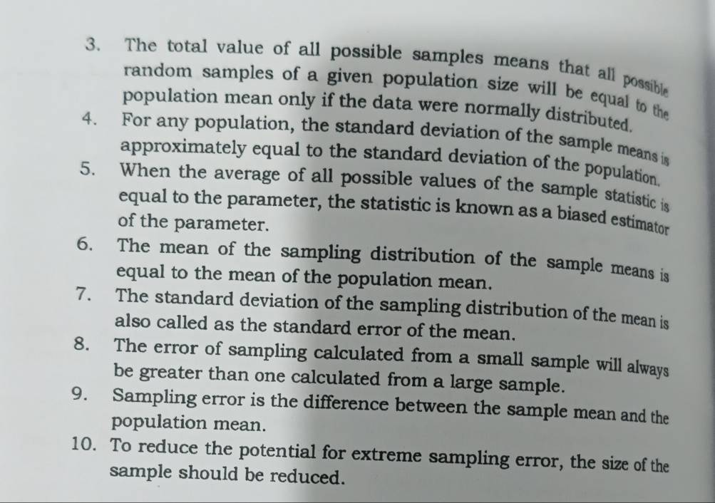 The total value of all possible samples means that all possible 
random samples of a given population size will be equal to the 
population mean only if the data were normally distributed, 
4. For any population, the standard deviation of the sample means is 
approximately equal to the standard deviation of the population. 
5. When the average of all possible values of the sample statistic is 
equal to the parameter, the statistic is known as a biased estimator 
of the parameter. 
6. The mean of the sampling distribution of the sample means is 
equal to the mean of the population mean. 
7. The standard deviation of the sampling distribution of the mean is 
also called as the standard error of the mean. 
8. The error of sampling calculated from a small sample will always 
be greater than one calculated from a large sample. 
9. Sampling error is the difference between the sample mean and the 
population mean. 
10. To reduce the potential for extreme sampling error, the size of the 
sample should be reduced.