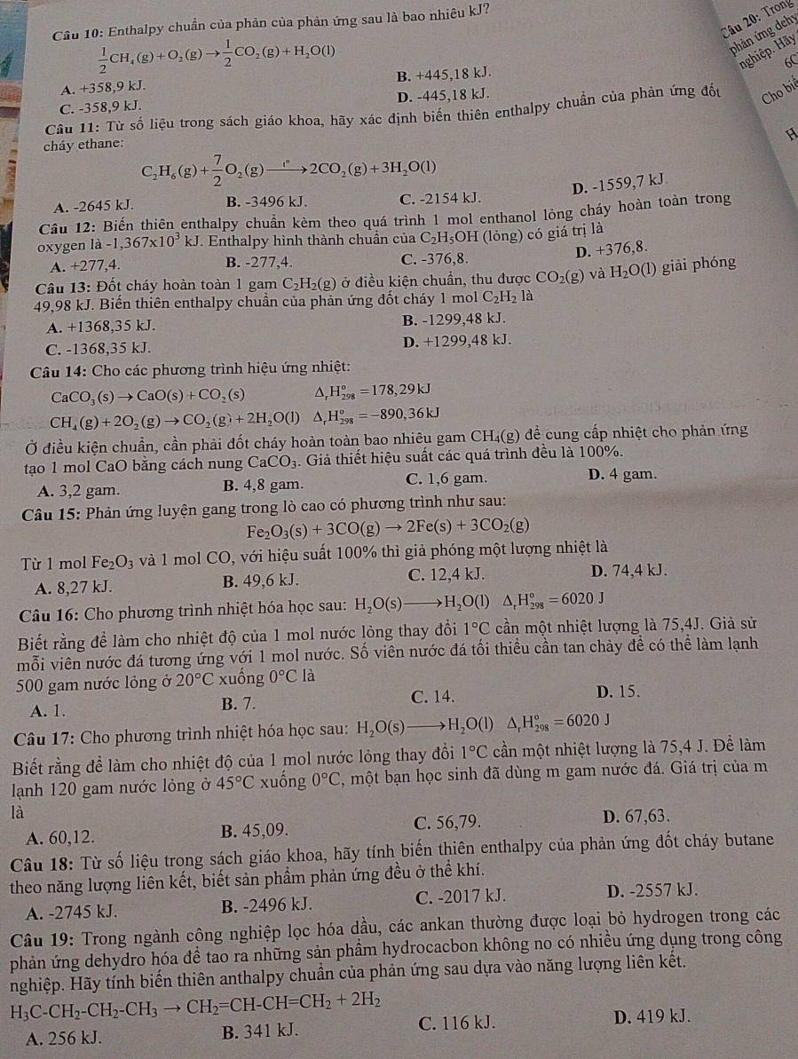 Trong
Cầâu 10: Enthalpy chuẩn của phản của phản ứng sau là bao nhiêu kJ?
 1/2 CH_4(g)+O_2(g)to  1/2 CO_2(g)+H_2O(l)
phản ứng dehy
nghiệp. Hãy
A. +358,9 kJ. B. +445,18 kJ. 6C
C. -358,9 kJ. D. -445,18 kJ.
Câu 11: Từ số liệu trong sách giáo khoa, hãy xác định biến thiên enthalpy chuẩn của phản ứng đốu Cho biế
cháy ethane:
C_2H_6(g)+ 7/2 O_2(g)to 2CO_2(g)+3H_2O(l)
D. -1559,7 kJ
A. -2645 kJ. B. -3496 kJ. C. -2154 kJ.
Cầu 12: Biến thiên enthalpy chuẩn kèm theo quá trình 1 mol enthanol lỏng cháy hoàn toàn trong
oxygen l 2 -1,367* 10^3kJ. Enthalpy hình thành chuần của C_2H_5OH (lỏng) có giá trị là
D. +376,8.
A. +277,4. B. -277,4. C. -376,8.
Câu 13: Đốt cháy hoàn toàn 1 gam C_2H_2(g) ở điều kiện chuẩn, thu được CO_2(g) và H_2O(l) giải phóng
49,98 kJ. Biến thiên enthalpy chuẩn của phản ứng đốt cháy 1 mol C_2H_21 à
A. +1368,35 kJ. B. -1299,48 kJ.
C. -1368,35 kJ. D. +1299,48 kJ.
Câu 14: Cho các phương trình hiệu ứng nhiệt:
CaCO_3(s)to CaO(s)+CO , (s) △ H_(298)°=178,29kJ
CH_4(g)+2O_2(g)to CO_2(g)+2H_2O(l) △ _rH_(298)°=-890,36kJ
Ở điều kiện chuẩn, cần phải đốt cháy hoàn toàn bao nhiêu gam CH₄(g) đề cung cấp nhiệt cho phản ứng
tạo 1 mol CaO bằng cách nung CaCO_3. Giả thiết hiệu suất các quá trình đều là 100%.
A. 3,2 gam. B. 4,8 gam. C. 1,6 gam. D. 4 gam.
Câu 15: Phản ứng luyện gang trong lò cao có phương trình như sau:
Fe_2O_3(s)+3CO(g)to 2Fe(s)+3CO_2(g)
Từ 1 mol Fe_2O_3 và 1 mol CO, với hiệu suất 100% thì giả phóng một lượng nhiệt là
A. 8,27 kJ. B. 49,6 kJ. C. 12,4 kJ. D. 74,4 kJ.
Câu 16: Cho phương trình nhiệt hóa học sau: H_2O(s)to H_2O(l) △ _rH_(298)°=6020J
Biết rằng để làm cho nhiệt độ của 1 mol nước lỏng thay đổi 1°C cần một nhiệt lượng là 75,4J. Giả sử
mỗi viên nước đá tương ứng với 1 mol nước. Số viên nước đá tối thiều cần tan chảy đề có thể làm lạnh
500 gam nước lỏng ở 20°C xuống 0°C12 1 D. 15.
A. 1.
B. 7. C. 14.
Câu 17: Cho phương trình nhiệt hóa học sau: H_2O(s)to H_2O(l)△ _rH_(298)°=6020J
Biết rằng để làm cho nhiệt độ của 1 mol nước lỏng thay đổi 1°C cần một nhiệt lượng là 75,4 J. Để làm
lạnh 120 gam nước lỏng ở 45°C xuống 0°C , một bạn học sinh đã dùng m gam nước đá. Giá trị của m
là D. 67,63.
A. 60,12. B. 45,09. C. 56,79.
Câu 18: Từ số liệu trong sách giáo khoa, hãy tính biến thiên enthalpy của phản ứng đốt cháy butane
theo năng lượng liên kết, biết sản phầm phản ứng đều ở thể khí.
A. -2745 kJ. B. -2496 kJ. C. -2017 kJ. D. -2557 kJ.
Câu 19: Trong ngành công nghiệp lọc hóa dầu, các ankan thường được loại bỏ hydrogen trong các
phản ứng dehydro hóa đề tao ra những sản phầm hydrocacbon không no có nhiều ứng dụng trong công
nghiệp. Hãy tính biến thiên anthalpy chuẩn của phản ứng sau dựa vào năng lượng liên kết,
H_3C-CH_2-CH_2-CH_3to CH_2=CH-CH=CH_2+2H_2
A. 256 kJ. B. 341 kJ. C. 116 kJ.
D. 419 kJ.