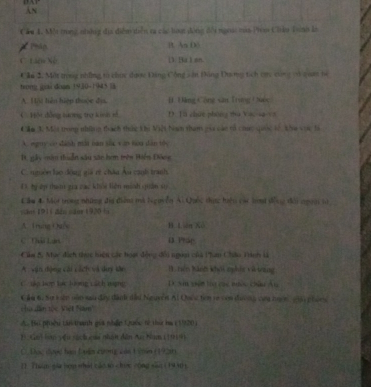 DAr
An
Câu 1. Mộ trong những địa điễm diễn ra các hoại đồng đội ngoài ma Phim Chiâu Tnh là
* Phán B. An D5
C. Liên Xò D. Ba I sn.
Cầu 2. Một trong những to chức được Đảng Cộng săn Đông Đương tích cụy cùng vó gua be
trong giải doạn 1930-1945 là
A. Hội liện hiệp thuộc địa. B. Đảng Cộng xăn Trung Cuốc
C. Hột đồng tương trợ kinh rả D. Tà chue phòng zhù Vau-sa-va
Cầu 3. Một trong những thách thức khi Miệt Nam tham gia cáo tổ chức quốc lê nha vực đà
A. nguy có đánh mát bàn sắc văn hóa dân tốc
B, gây màu thuần sâu sac hơn trên Biện Đông
C. nguồn lạo động gia rẻ châu Âu canh tranh.
D bị ếp tham gia các khỏi liên minh quân sự
Cầu 4. Mội trong những địa điện mà Nguyễn Ai Quốc tực hiên các hoạ động đài ngoời tử
năm 1911 dàn năor 1920 là
A. Tring Oui B. Liên Xô
C. Thái Lan D Pháp
Cún 5. Mục địch thực hiện các hoạt động đổi ngoại của Phan Châo Tinh là
A văn động cái cách và duy tân B. tiên kánh khói nghíg và táng
C tp hợp lạc lượng Lách niợng D. Sm viên lrợ cac nước châu Âu
Cầu 6, Sự kiên nào sau đây dành dầu Nguyễn Ai Onic tên re còn dường củy ngợn, giải phong
cha dân tộc Việt Nam'
A. Bộ phiêu tân thành gia nhận Quốc tế thứ ba (1920)
B. Gm ban yêu xách của nhát dân An Num (1914)
Ở. Đục được hạn Luân cương của Lim (1920)
1. Than gia hợn nhái cáo to chức cōng san (1940).