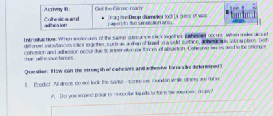 Activity B: Get the Gizmo ready 
Cohesion and adhesion 
paper) to the simulation area. Drag the Dirop diameter tool (a piece of wax 
Introduction: When molecules of the same substance stick logether, cohesion occurs. When molecules of 
different substances stick together, such as a drop of liquid to a solld surface, adhesion is taking place. Both 
than adihesive forces cohesion and adhesion occur due to intermolecular forces of attraction. Cohesive forces tend to be stronger 
Question: How can the strength of cohesive and adhesive forces be determined? 
1. Predict All drops do not look the same—some are rounded while others are flatter 
A. Do you expect polar or nonpollar liquids to form the roundest drops?