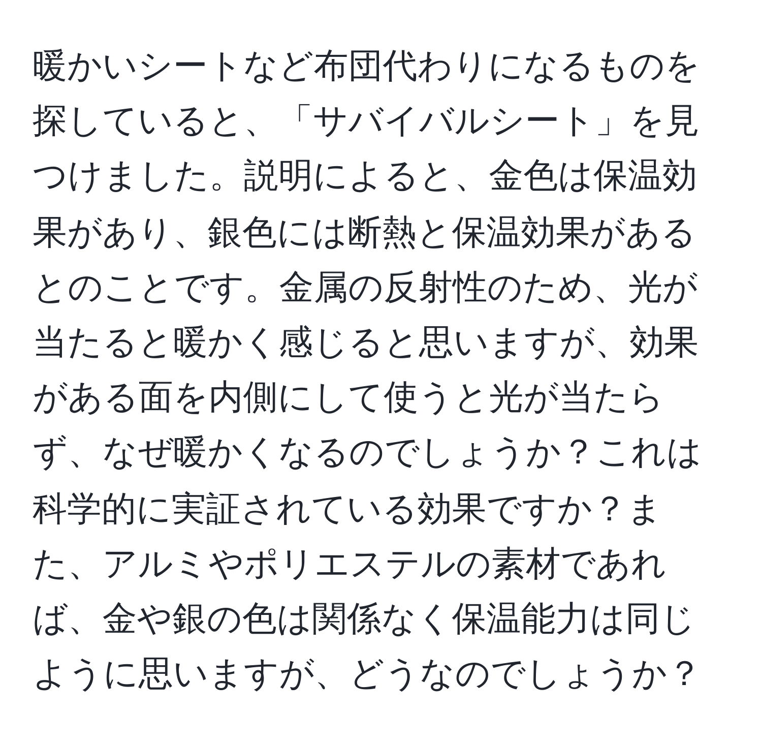 暖かいシートなど布団代わりになるものを探していると、「サバイバルシート」を見つけました。説明によると、金色は保温効果があり、銀色には断熱と保温効果があるとのことです。金属の反射性のため、光が当たると暖かく感じると思いますが、効果がある面を内側にして使うと光が当たらず、なぜ暖かくなるのでしょうか？これは科学的に実証されている効果ですか？また、アルミやポリエステルの素材であれば、金や銀の色は関係なく保温能力は同じように思いますが、どうなのでしょうか？