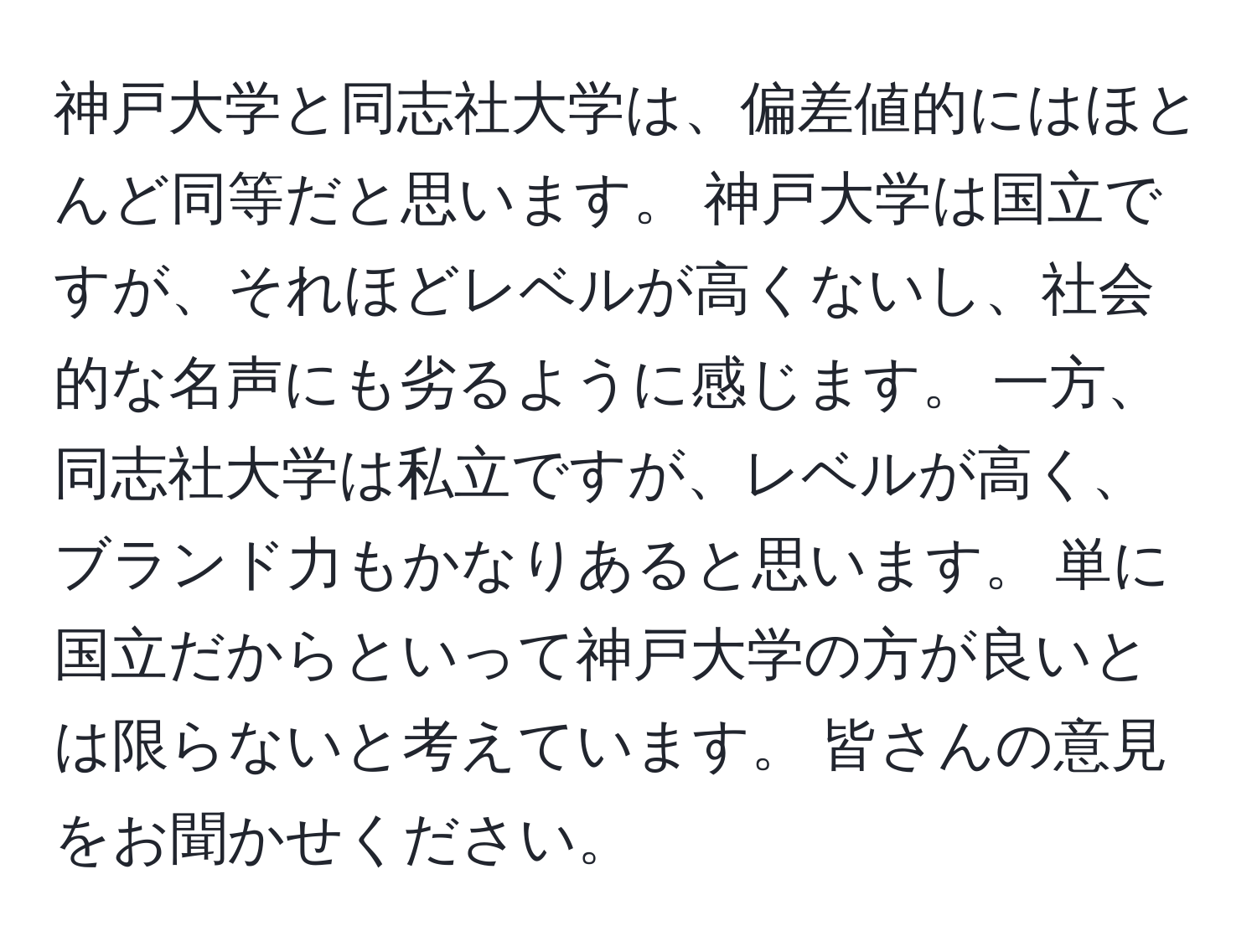 神戸大学と同志社大学は、偏差値的にはほとんど同等だと思います。 神戸大学は国立ですが、それほどレベルが高くないし、社会的な名声にも劣るように感じます。 一方、同志社大学は私立ですが、レベルが高く、ブランド力もかなりあると思います。 単に国立だからといって神戸大学の方が良いとは限らないと考えています。 皆さんの意見をお聞かせください。