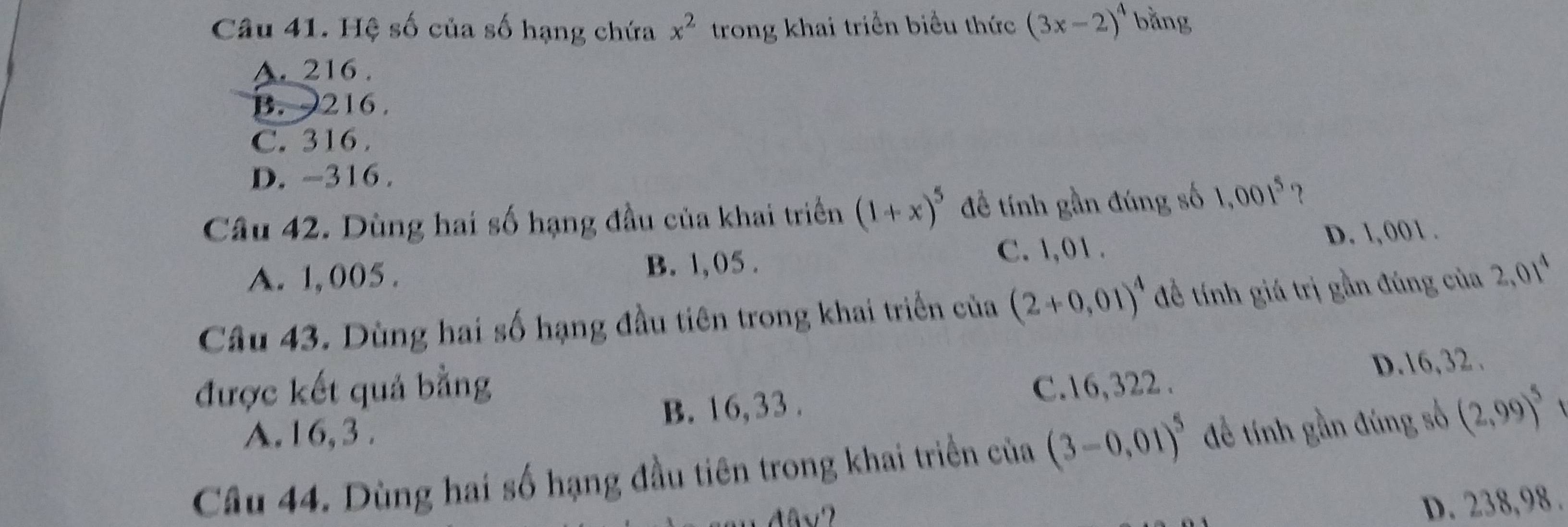 Hệ số của số hạng chứa x^2 trong khai triển biểu thức (3x-2)^4 bằng
A. 216.
B. 216.
C. 316.
D. -316.
Câu 42. Dùng hai số hạng đầu của khai triển (1+x)^5 đề tính gần đúng số 1,001^5
C. 1,01.
A. 1, 005. B. 1,05. D. 1, 001.
Câu 43. Dùng hai số hạng đầu tiên trong khai triển của (2+0,01)^4 để tính giá trị gần đúng của 2,01^4
được kết quả bằng C. 16,322.
D. 16, 32.
A. 16, 3. B. 16, 33.
Câu 44. Dùng hai số hạng đầu tiên trong khai triển của (3-0,01)^5 đề tính gần đúng số (2,99)^5 t
D. 238,98.