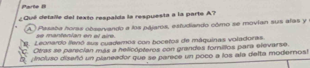 Parte B
¿Qué detalle del texto respalda la respuesta a la parte A?
A Pasaba horas observando a los pájaros, estudiando cómo se movían sus alas y e
se mantenian en el aire.
B. Leonardo llenó sus cuademos con bocetos de máquinas voladoras.
C. Otras se parecian más a helicópteros con grandes tornillos para elevarse.
D. ¡Incluso diseñó un planeador que se parece un poco a los ala delta modernos!