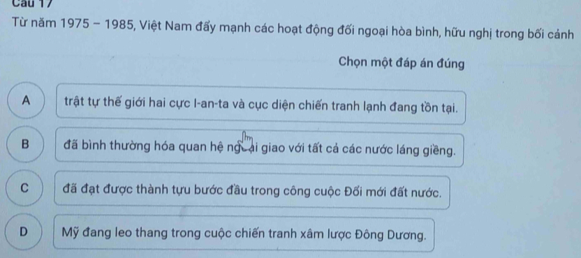 Từ năm 1975 - 1985, Việt Nam đẩy mạnh các hoạt động đối ngoại hòa bình, hữu nghị trong bối cảnh
Chọn một đáp án đúng
A trật tự thế giới hai cực I-an-ta và cục diện chiến tranh lạnh đang tồn tại.
B đã bình thường hóa quan hệ ngưại giao với tất cả các nước láng giềng.
C đã đạt được thành tựu bước đầu trong công cuộc Đối mới đất nước.
D Mỹ đang leo thang trong cuộc chiến tranh xâm lược Đông Dương.