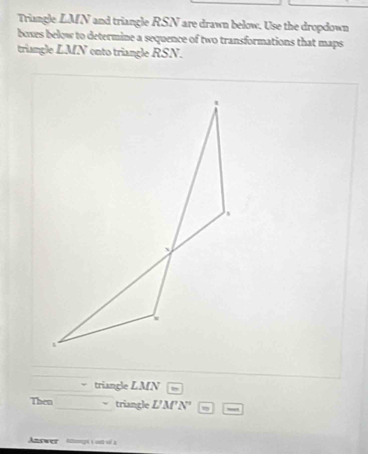 riangle 71 N and triangle RSN are drawn below. Use the dropdown 
boxes below to determine a sequence of two transformations that maps 
triangle LMN onto triangle RSN. 
triangle LMN
Then triangle L'M'N'
Answer Apé t ont ol a