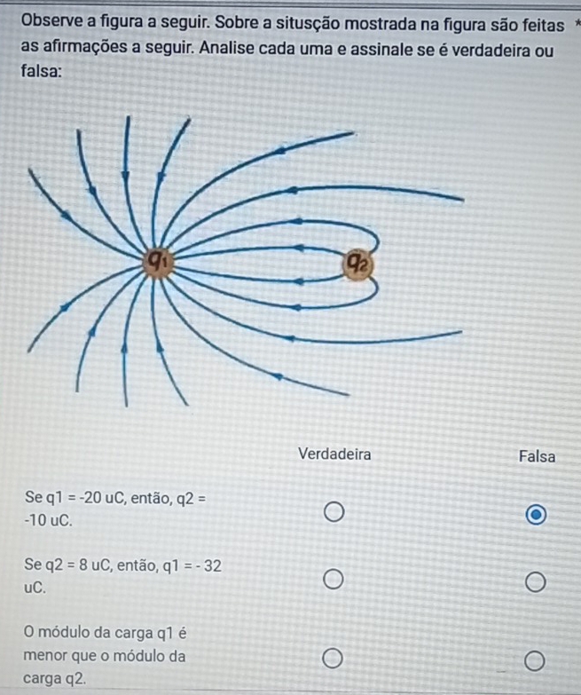 Observe a figura a seguir. Sobre a situsção mostrada na figura são feitas*
as afirmações a seguir. Analise cada uma e assinale se é verdadeira ou
falsa:
Verdadeira Falsa
Se q1=-20uC , então, q2=
-10 uC.
Se q2=8uC , então, q1=-32
uC.
O módulo da carga q1 é
menor que o módulo da
carga q2.