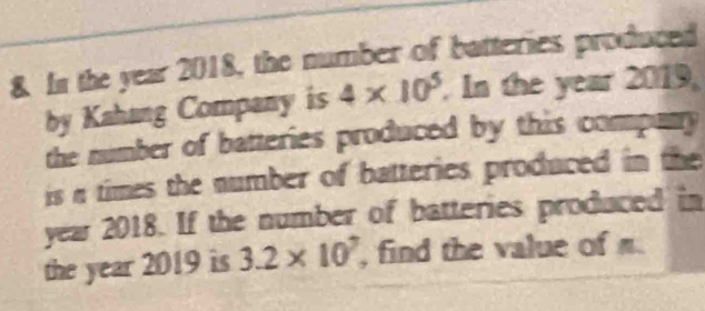 In the year 2018, the number of batteries produced 
by Kahang Company is 4* 10^5. In the year 2019. 
the number of batteries produced by this company 
is n times the number of batteries produced in the
year 2018. If the number of batteries produced in 
the year 2019 is 3.2* 10^7 , find the value of n.