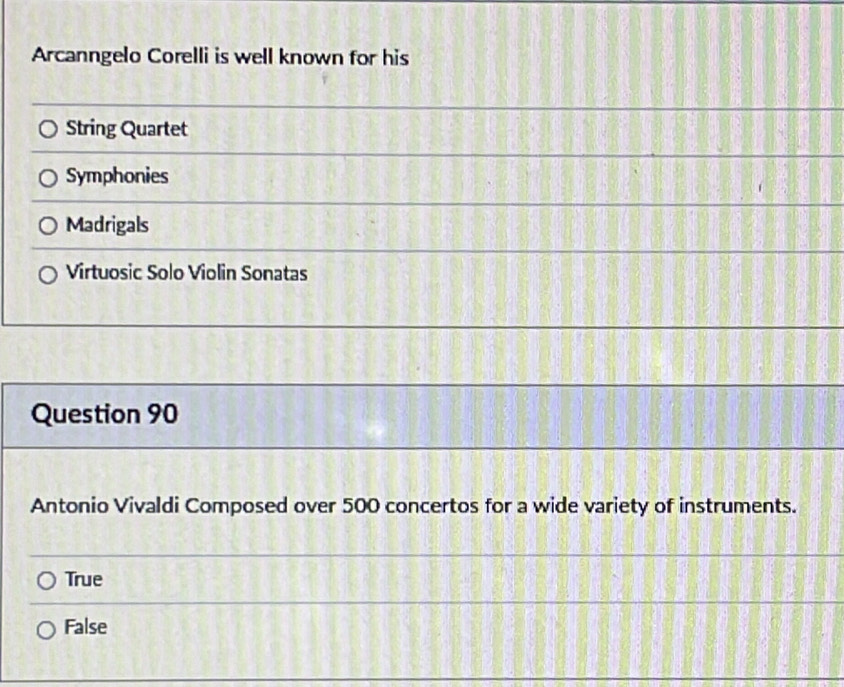 Arcanngelo Corelli is well known for his
String Quartet
Symphonies
Madrigals
Virtuosic Solo Violin Sonatas
Question 90
Antonio Vivaldi Composed over 500 concertos for a wide variety of instruments.
True
False