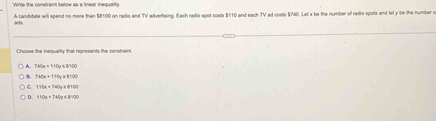 Write the constraint below as a linear inequality.
A candidate will spend no more than $8100 on radio and TV advertising. Each radio spot costs $110 and each TV ad costs $740. Let x be the number of radio spots and let y be the number o
ads.
Choose the inequality that represents the constraint.
A. 740x+110y≤ 8100
B. 740x+110y≥ 8100
C. 110x+740y≥ 8100
D. 110x+740y≤ 8100