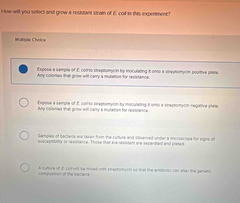 How will you select and grow a resistant strain of E. col/ in this experiment?
Multiple Choice
Expose a sample of E. co/to streptomycin by inoculating it onto a streptomycin positive plate.
Any colonies that grow will carry a mutation for resistance.
Expose a sample of E. co/to streptomycin by inoculating it onto a streptomycin negative plate.
Any colonies that grow will carry a mutation for resistance.
Samples of bacteria are taken from the culture and observed under a microscope for signs of
susceptibility or resistance. Those that are resistant are separated and plated.
A culture of E. co// will be mixed with streptomycin so that the antibiotic can alter the genetic
composition of the bacteria