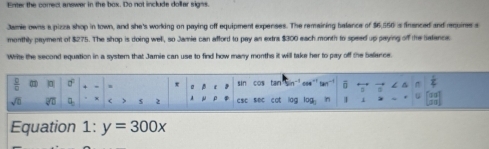 Enter the correc, answer in the box. Do not include dollar signs. 
Jamie owns a pizza shop in town, and she's working on paying off equipment expenses. The remaining balance of $6,550 is financed and require s 
monthly payment of $275. The shop is doing well, so Jamie can afford to pay an extra $300 each month to speed up paying of the Safance. 
Write the second equation in a system that Jamie can use to find how many months it will take her to pay off the balance. 
frac 8 d . σ sin cos tan ō 
sqrt(0) overline □  □ > $ 2 a csc sec cot lag log n 
Equation 1: y=300x