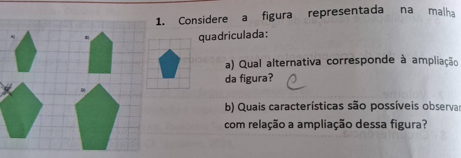 Considere a figura representada na malha 
quadriculada: 
a) Qual alternativa corresponde à ampliação 
da figura? 
b) Quais características são possíveis observar 
com relação a ampliação dessa figura?