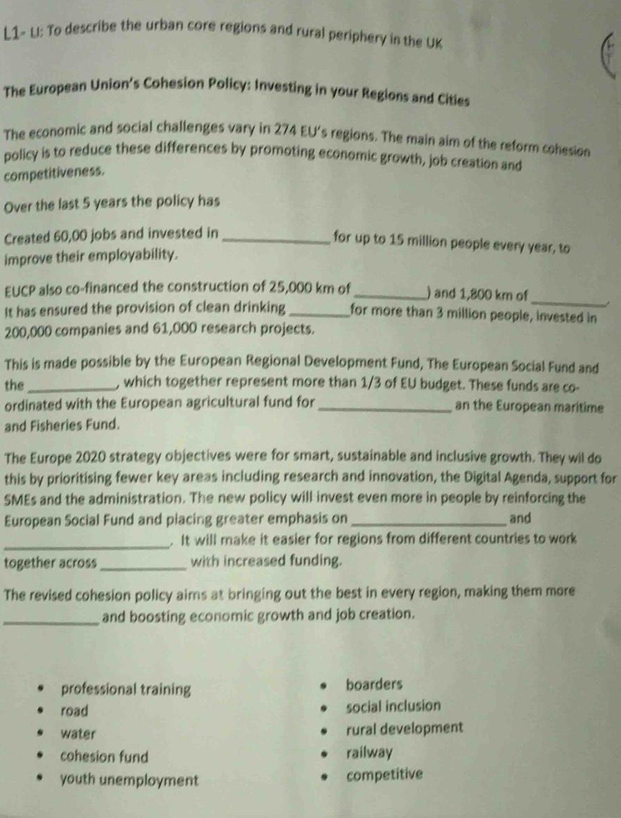 L1~ LI: To describe the urban core regions and rural periphery in the UK
The European Union’s Cohesion Policy: Investing in your Regions and Cities
The economic and social challenges vary in 274 EU's regions. The main aim of the reform cohesion
policy is to reduce these differences by promoting economic growth, job creation and
competitiveness.
Over the last 5 years the policy has
Created 60,00 jobs and invested in_
for up to 15 million people every year, to
improve their employability.
EUCP also co-financed the construction of 25,000 km of_ ) and 1,800 km of_
It has ensured the provision of clean drinking _for more than 3 million people, invested in
200,000 companies and 61,000 research projects.
This is made possible by the European Regional Development Fund, The European Social Fund and
the _, which together represent more than 1/3 of EU budget. These funds are co-
ordinated with the European agricultural fund for _an the European maritime
and Fisheries Fund.
The Europe 2020 strategy objectives were for smart, sustainable and inclusive growth. They wil do
this by prioritising fewer key areas including research and innovation, the Digital Agenda, support for
SMEs and the administration. The new policy will invest even more in people by reinforcing the
European Social Fund and placing greater emphasis on _and
_. It will make it easier for regions from different countries to work
together across_ with increased funding.
The revised cohesion policy aims at bringing out the best in every region, making them more
_and boosting economic growth and job creation.
professional training boarders
road social inclusion
water rural development
cohesion fund railway
youth unemployment competitive