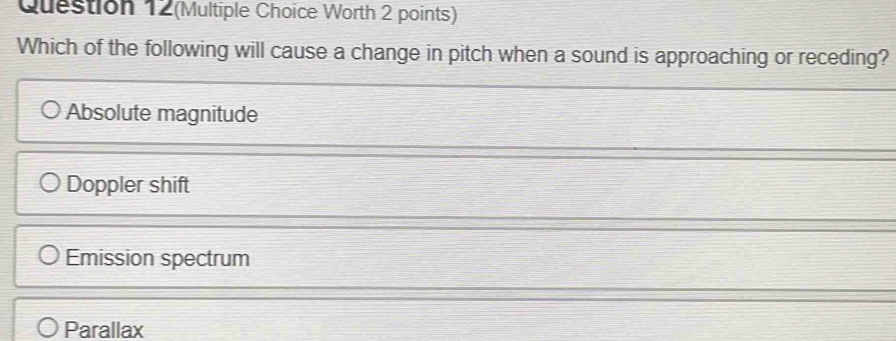 Question 12(Multiple Choice Worth 2 points)
Which of the following will cause a change in pitch when a sound is approaching or receding?
Absolute magnitude
Doppler shift
Emission spectrum
Parallax