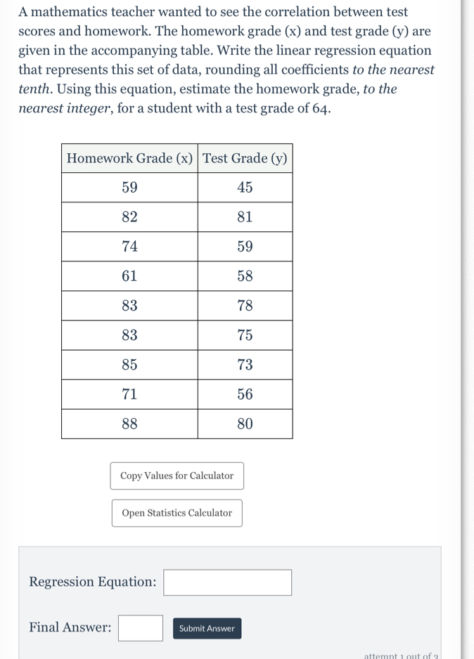 A mathematics teacher wanted to see the correlation between test 
scores and homework. The homework grade (x) and test grade (y) are 
given in the accompanying table. Write the linear regression equation 
that represents this set of data, rounding all coefficients to the nearest 
tenth. Using this equation, estimate the homework grade, to the 
nearest integer, for a student with a test grade of 64. 
Copy Values for Calculator 
Open Statistics Calculator 
Regression Equation: □ 
Final Answer: □ Submit Answer 
attemnt 1 out of 9