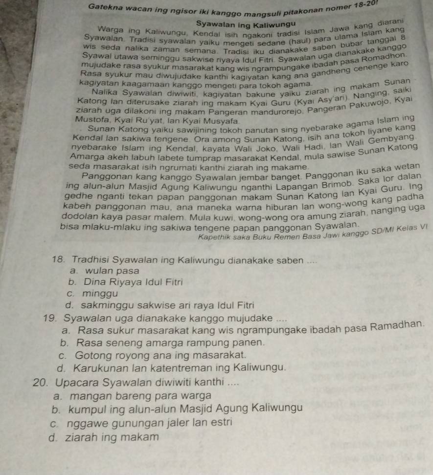 Gatekna wacan ing ngisor iki kanggo mangsuli pitakonan nomer 18-20
Syawalan ing Kaliwungu
Warga ing Kaliwungu, Kendal isih ngakoni tradisi Islam Jawa kang diarani
Syawalan Tradisi syawalan yaiku mengeti sedane (haul) para ulama Islam kang
wis seda nalika zaman semana. Tradisi iku dianakake saben bubar tanggal 8
Syawal utawa seminggu sakwise riyaya Idul Fitri. Syawalan uga dianakake kanggo
mujudake rasa syukur masarakat kang wis ngrampungake ibadah pasa Romadhon.
Rasa syukur mau diwujudake kanthi kagiyatan kang ana gandheng cenenge karo
kagiyatan kaagamaan kanggo mengeti para tokoh agama.
Nalika Syawalan diwiwiti, kagiyatan bakune yaiku ziarah ing makam Sunan
Katong Ian diterusake ziarah ing makam Kyai Guru (Kyai Asy'ari). Nanging, saiki
ziarah uga dilakoni ing makam Pangeran mandurorejo. Pangeran Pakuwojo, Kyai
Mustofa, Kyai Ru'yat, Ian Kyai Musyafa
Sunan Katong yaiku sawijining tokoh panutan sing nyebarake agama Islam ing
Kendal Ian sakiwa tengene. Ora among Sunan Katong, isih ana tokoh liyane kang
nyebarake Islam ing Kendal, kayata Wali Joko, Wali Hadi, Ian Wali Gembyang.
Amarga akeh labuh labete tumprap masarakat Kendal, mula sawise Sunan Katong
seda masarakat isih ngrumati kanthi ziarah ing makame.
Panggonan kang kanggo Syawalan jembar banget. Panggonan iku saka wetan
ing alun-alun Masjid Agung Kaliwunqu nganthi Lapangan Brimob. Saka lor dalan
gedhe nganti tekan papan panqqonan makam Sunan Katong Ian Kyai Guru. Ing
kabeh panggonan mau, ana maneka warna hiburan lan wong-wong kang padha
dodolan kaya pasar malem. Mula kuwi, wong-wong ora amung ziarah, nanging uga
bisa mlaku-mlaku ing sakiwa tengene papan panggonan Syawalan.
Kapethik saka Buku Remen Basa Jawi kanggo SD/MI Kelas VI
18. Tradhisi Syawalan ing Kaliwungu dianakake saben ....
a. wulan pasa
b. Dina Riyaya Idul Fitri
c. minggu
d. sakminggu sakwise ari raya Idul Fitri
19. Syawalan uga dianakake kanggo mujudake ....
a. Rasa sukur masarakat kang wis ngrampungake ibadah pasa Ramadhan.
b. Rasa seneng amarga rampung panen.
c. Gotong royong ana ing masarakat.
d. Karukunan lan katentreman ing Kaliwungu.
20. Upacara Syawalan diwiwiti kanthi ....
a. mangan bareng para warga
b. kumpul ing alun-alun Masjid Agung Kaliwungu
c. nggawe gunungan jaler lan estri
d. ziarah ing makam