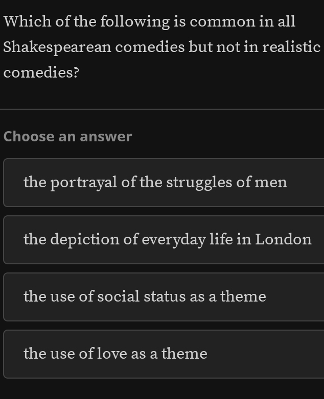 Which of the following is common in all
Shakespearean comedies but not in realistic
comedies?
Choose an answer
the portrayal of the struggles of men
the depiction of everyday life in London
the use of social status as a theme
the use of love as a theme