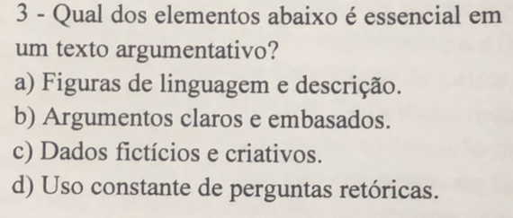 Qual dos elementos abaixo é essencial em
um texto argumentativo?
a) Figuras de linguagem e descrição.
b) Argumentos claros e embasados.
c) Dados fictícios e criativos.
d) Uso constante de perguntas retóricas.