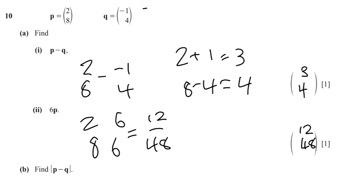 10
p=beginpmatrix 2 8endpmatrix q=beginpmatrix -1 4endpmatrix
(a) Find 
(i) p-q, 
[1] 
(ii) 6p. 
[1] 
(b) Find |p-q|.