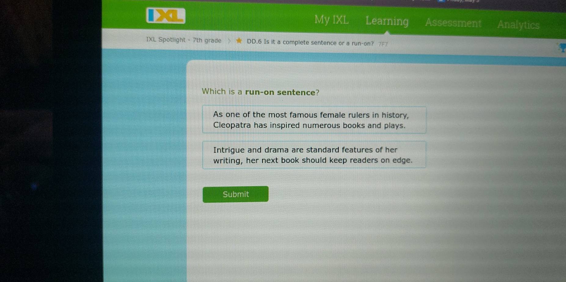 My IXL Learning Assessment Analytics 
IXL Spotlight - 7th grade DD.6 Is it a complete sentence or a run-on? 
Which is a run-on sentence? 
As one of the most famous female rulers in history, 
Cleopatra has inspired numerous books and plays. 
Intrigue and drama are standard features of her 
writing, her next book should keep readers on edge. 
Submit