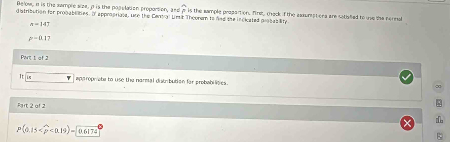 Below, π is the sample size, ρ is the population proportion, and widehat p
distribution for probabilities. If appropriate, use the Central Limit Theorem to find the indicated probability. is the sample proportion. First, check if the assumptions are satisfied to use the normal
n=147
p=0.17
Part 1 of 2 
It is appropriate to use the normal distribution for probabilities. 
∞ 
Part 2 of 2
P(0.15 <0.19)=0.6174