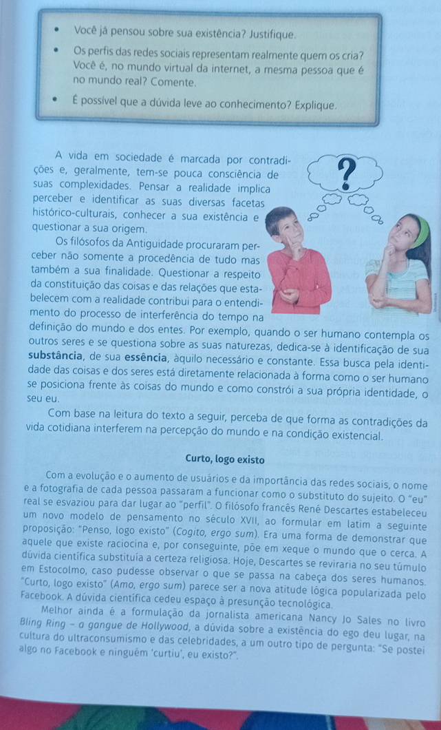 Você jâ pensou sobre sua existência? Justifique.
Os perfis das redes sociais representam realmente quem os cria?
Você é, no mundo virtual da internet, a mesma pessoa que é
no mundo real? Comente.
É possível que a dúvida leve ao conhecimento? Explique.
A vida em sociedade é marcada por co
ções e, geralmente, tem-se pouca consciênci
suas complexidades. Pensar a realidade impl
perceber e identificar as suas diversas faceta
histórico-culturais, conhecer a sua existência e
questionar a sua origem.
Os filósofos da Antiguidade procuraram per-
ceber não somente a procedência de tudo mas
também a sua finalidade. Questionar a respeito
da constituição das coisas e das relações que esta
belecem com a realidade contribui para o entendi
mento do processo de interferência do tempo n
definição do mundo e dos entes. Por exemplo, quando o ser humano contempla os
outros seres e se questiona sobre as suas naturezas, dedica-se à identificação de sua
substância, de sua essência, áquilo necessário e constante. Essa busca pela identi-
dade das coisas e dos seres está diretamente relacionada à forma como o ser humano
se posiciona frente às coisas do mundo e como constrói a sua própria identidade, o
seu eu.
Com base na leitura do texto a seguir, perceba de que forma as contradições da
vida cotidiana interferem na percepção do mundo e na condição existencial.
Curto, logo existo
Com a evolução e o aumento de usuários e da importância das redes sociais, o nome
e a fotografia de cada pessoa passaram a funcionar como o substituto do sujeito. O “eu”
real se esvaziou para dar lugar ao "perfil". O filósofo francês René Descartes estabeleceu
um novo modelo de pensamento no século XVII, ao formular em latim a seguinte
proposição: "Penso, logo existo" (Cogito, ergo sum). Era uma forma de demonstrar que
aquele que existe raciocina e, por conseguinte, põe em xeque o mundo que o cerca. A
dúvida científica substituía a certeza religiosa. Hoje, Descartes se reviraria no seu túmulo
em Estocolmo, caso pudesse observar o que se passa na cabeça dos seres humanos.
"Curto, logo existo" (Amo, ergo sum) parece ser a nova atitude lógica popularizada pelo
Facebook. A dúvida científica cedeu espaço à presunção tecnológica.
Melhor ainda é a formulação da jornalista americana Nancy Jo Sales no livro
Bling Ring - α gangue de Hollywood, a dúvida sobre a existência do ego deu lugar, na
cultura do ultraconsumismo e das celebridades, a um outro tipo de pergunta: "Se postei
algo no Facebook e ninguém 'curtiu', eu existo?".