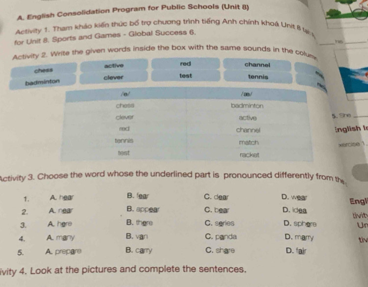 English Consolidation Program for Public Schools (Unit 8)
Activity 1. Tham khảo kiến thức bố trợ chương trình tiếng Anh chính khoạ Unit 8 tại;s
_
for Unit 8. Sports and Games - Global Success 6,
ra_
Activity 2. Write the given words inside the box with the same sounds in the colum
chess active
red channel
clever test tennis
badminton
. She
nglish In
xercise 1.
Activity 3. Choose the word whose the underlined part is pronounced differently from the
B. fear
1. A. hear C. dear D. wear Engl
2. A. near B. appear C. bear D. idea livity
3. A. here B. there C. series D. sphere Un
4. A. many B. van C. panda D. marry tiv
5. A. prepare B. carry C. share D. fair
ivity 4. Look at the pictures and complete the sentences.