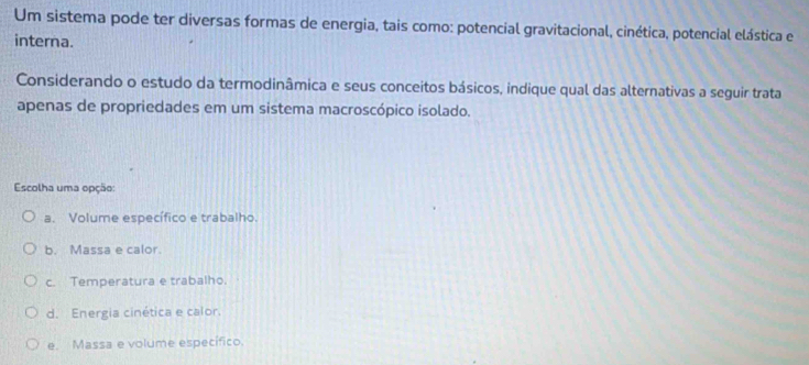 Um sistema pode ter diversas formas de energia, tais como: potencial gravitacional, cinética, potencial elástica e
interna.
Considerando o estudo da termodinâmica e seus conceitos básicos, indique qual das alternativas a seguir trata
apenas de propriedades em um sistema macroscópico isolado.
Escolha uma opção:
a. Volume específico e trabalho.
b. Massa e calor.
c. Temperatura e trabalho.
d. Energia cinética e calor.
e. Massa e volume específico.