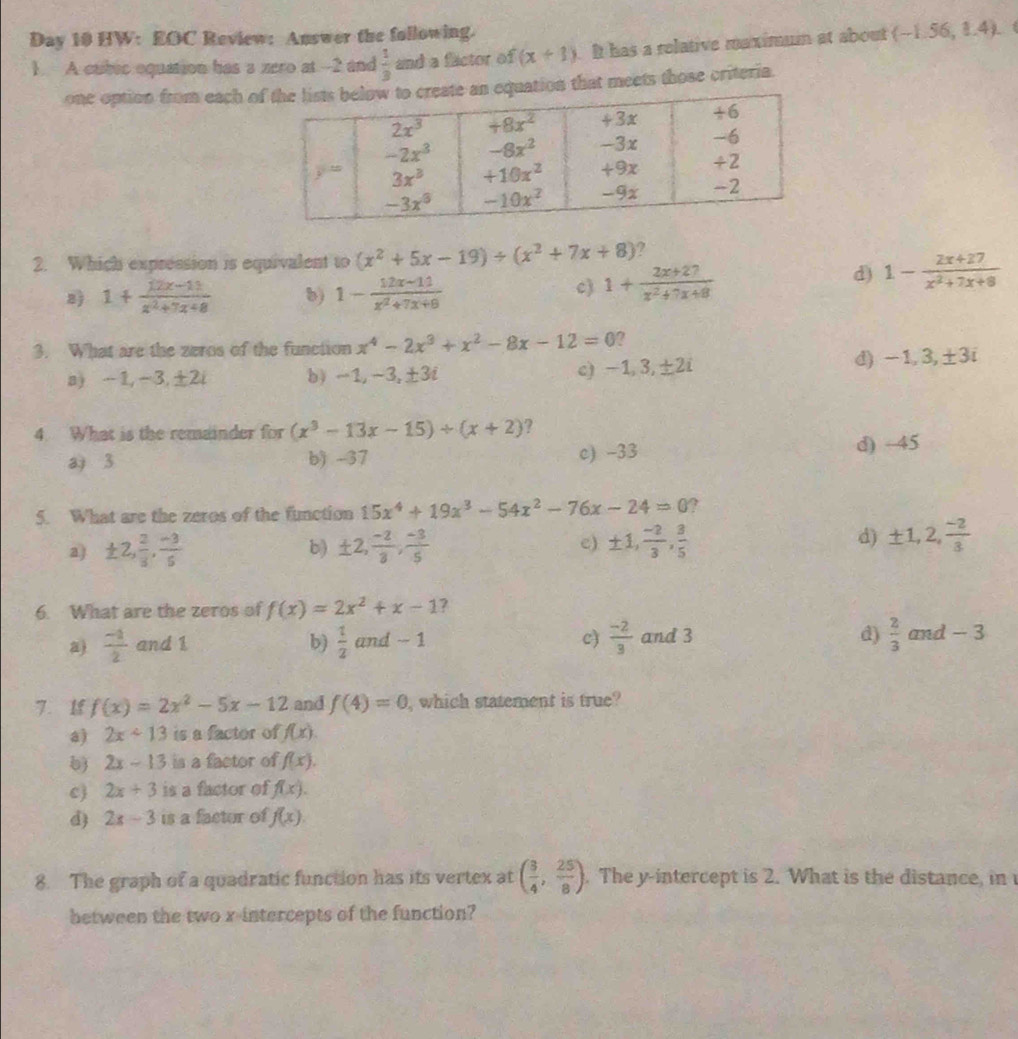 Day 10 HW: EOC Review: Answer the following.
1. A cubec oquation has a zero at--2 and  1/3  and a factor of (x+1). It has a relative maximum at about (-1.56,1.4).
one option from each oquation that meets those criteria.
2. Which expression is equivalent to (x^2+5x-19)/ (x^2+7x+8) ?
8) 1+ (12x-11)/x^2+7x+8  b) 1- (12x-11)/x^2+7x+8 
c) 1+ (2x+27)/x^2+7x+8  d) 1- (2x+27)/x^2+7x+8 
3. What are the zeros of the function x^4-2x^3+x^2-8x-12=0 7
a) -1,-3,±2i b) -1,-3,±3i c) -1, 3,±2i
-1,3,± 3i
4. What is the remainder for (x^3-13x-15)/ (x+2) ?
a 3 b) -37 c) -33 d) ÷45
5. What are the zeros of the function 15x^4+19x^3-54x^2-76x-24=0 ?
a) ± 2, 2/3 , (-3)/5  ± 2, (-2)/3 , (-3)/5  c) ± 1, (-2)/3 , 3/5 
b)
d) ± 1,2, (-2)/3 
6. What are the zeros of f(x)=2x^2+x-1 ?
b)  1/2   (-2)/3  d)  2/3 
c)
)  (-1)/2  and 1 and - 1 and 3 and - 3
7. 1 f(x)=2x^2-5x-12 and f(4)=0 , which statement is true?
a) 2x<13</tex> is a factor of f(x).
b) 2x-13 is a factor of f(x).
c 2x+3 is a factor of f(x).
d 2x-3 is a factor of f(x).
8. The graph of a quadratic function has its vertex at ( 3/4 , 25/8 ). The y-intercept is 2. What is the distance, in 
between the two x-intercepts of the function?