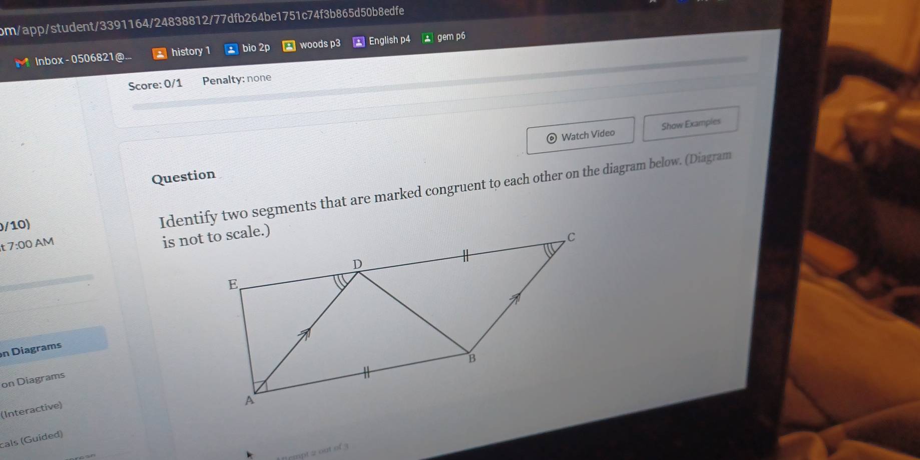 om/app/student/3391164/24838812/77dfb264be1751c74f3b865d50b8edfe 
Inbox - 0506821 history 1 bio 2p woods p3 English p4 * gem p6 
Score: 0/1 Penalty: none 
Watch Video Show Examples 
Question 
r 7:00 AM Identify two segments that are marked congruent to each other on the diagram below. (Diagram 
0/10) 
n Diagrams 
on Diagrams 
(Interactive) 
cals (Guided) 
mnt 2 out of 3