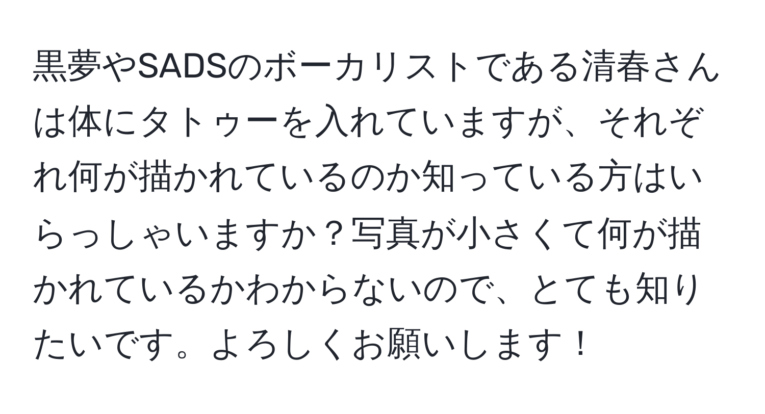 黒夢やSADSのボーカリストである清春さんは体にタトゥーを入れていますが、それぞれ何が描かれているのか知っている方はいらっしゃいますか？写真が小さくて何が描かれているかわからないので、とても知りたいです。よろしくお願いします！