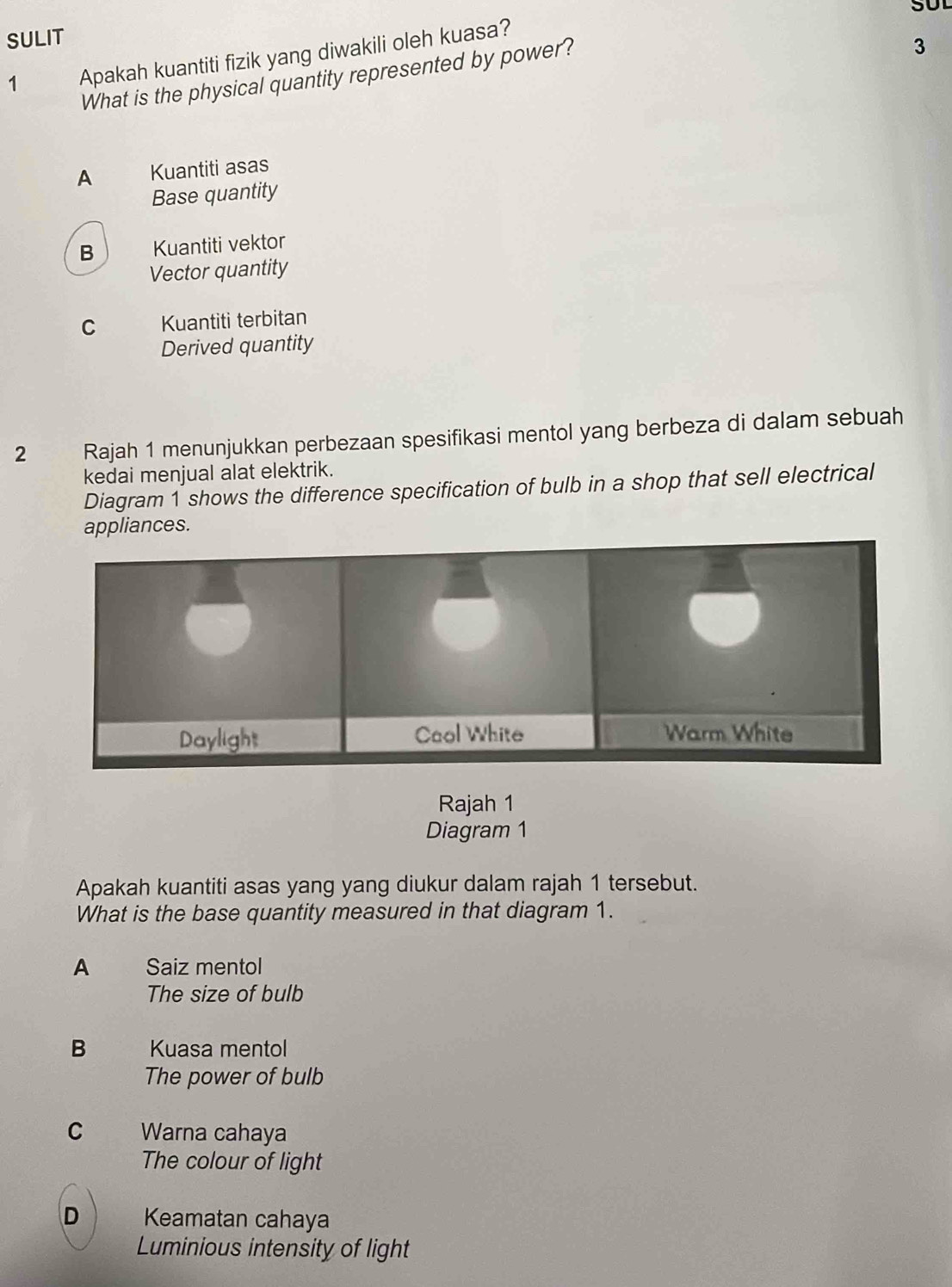 SUL
SULIT
1 Apakah kuantiti fizik yang diwakili oleh kuasa?
What is the physical quantity represented by power?
3
A Kuantiti asas
Base quantity
B Kuantiti vektor
Vector quantity
C Kuantiti terbitan
Derived quantity
2 Rajah 1 menunjukkan perbezaan spesifikasi mentol yang berbeza di dalam sebuah
kedai menjual alat elektrik.
Diagram 1 shows the difference specification of bulb in a shop that sell electrical
appliances.
Rajah 1
Diagram 1
Apakah kuantiti asas yang yang diukur dalam rajah 1 tersebut.
What is the base quantity measured in that diagram 1.
A Saiz mentol
The size of bulb
B Kuasa mentol
The power of bulb
C Warna cahaya
The colour of light
D Keamatan cahaya
Luminious intensity of light