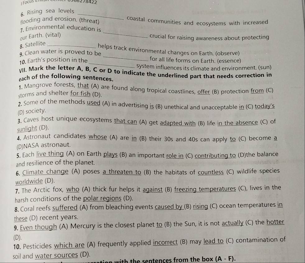 Focus Éll 0966278422
6. Rising sea levels_ 
flooding and erosion. (threat) coastal communities and ecosystems with increased 
1, Environmental education is 
our Earth. (vital) 
_ 
crucial for raising awareness about protecting 
8. Satellite_ 
_ 
helps track environmental changes on Earth. (observe) 
9. Clean water is proved to be 
10. Earth’s position in the_ 
for all life forms on Earth. (essence) 
system influences its climate and environment. (sun) 
VII. Mark the letter A, B, C or D to indicate the underlined part that needs correction in 
each of the following sentences. 
1. Mangrove forests, that (A) are found along tropical coastlines, offer (B) protection from (C) 
storms and shelter for fish (D). 
2. Some of the methods used (A) in advertising is (B) unethical and unacceptable in (C) today's 
(D) society. 
3. Caves host unique ecosystems that can (A) get adapted with (B) life in the absence (C) of 
sunlight (D). 
4. Astronaut candidates whose (A) are in (B) their 30s and 40s can apply to (C) become a 
(D)NASA astronaut. 
5. Each live thing (A) on Earth plays (B) an important role in (C) contributing to (D)the balance 
and resilience of the planet. 
6. Climate change (A) poses a threaten to (B) the habitats of countless (C) wildlife species 
worldwide (D). 
7. The Arctic fox, who (A) thick fur helps it against (B) freezing temperatures (C), lives in the 
harsh conditions of the polar regions (D). 
8. Coral reefs suffered (A) from bleaching events caused by (B) rising (C) ocean temperatures in 
these (D) recent years. 
9. Even though (A) Mercury is the closest planet to (B) the Sun, it is not actually (C) the hotter 
(D). 
10. Pesticides which are (A) frequently applied incorrect (B) may lead to (C) contamination of 
soil and water sources (D). ) 
n with the sentences from the box . (A-F