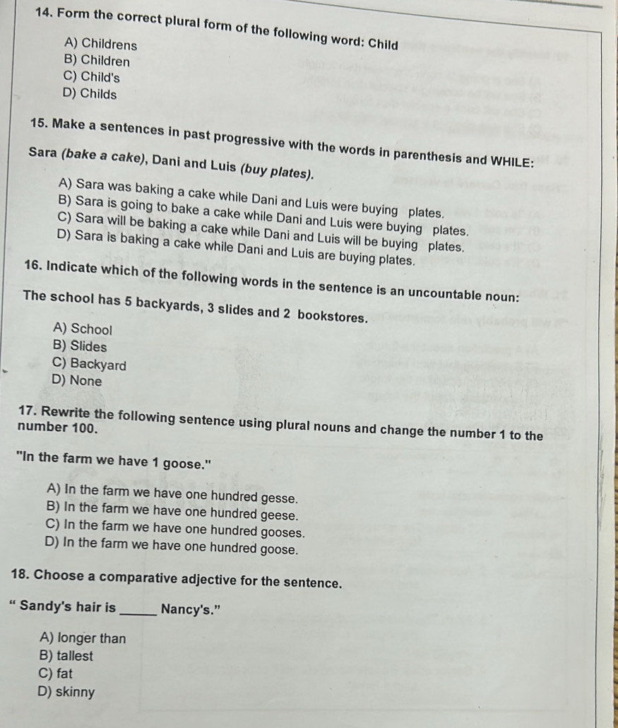 Form the correct plural form of the following word: Child
A) Childrens
B) Children
C) Child's
D) Childs
15. Make a sentences in past progressive with the words in parenthesis and WHILE:
Sara (bake a cake), Dani and Luis (buy plates).
A) Sara was baking a cake while Dani and Luis were buying plates.
B) Sara is going to bake a cake while Dani and Luis were buying plates.
C) Sara will be baking a cake while Dani and Luis will be buying plates.
D) Sara is baking a cake while Dani and Luis are buying plates.
16. Indicate which of the following words in the sentence is an uncountable noun:
The school has 5 backyards, 3 slides and 2 bookstores.
A) School
B) Slides
C) Backyard
D) None
17. Rewrite the following sentence using plural nouns and change the number 1 to the
number 100.
"In the farm we have 1 goose."
A) In the farm we have one hundred gesse.
B) In the farm we have one hundred geese.
C) In the farm we have one hundred gooses.
D) In the farm we have one hundred goose.
18. Choose a comparative adjective for the sentence.
“ Sandy's hair is _Nancy's.”
A) longer than
B) tallest
C) fat
D) skinny
