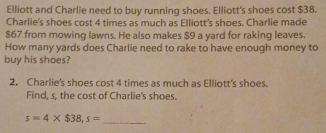 Elliott and Charlie need to buy running shoes. Elliott's shoes cost $38. 
Charlie's shoes cost 4 times as much as Elliott’s shoes. Charlie made
$67 from mowing lawns. He also makes $9 a yard for raking leaves. 
How many yards does Charlie need to rake to have enough money to 
buy his shoes? 
2. Charlie’s shoes cost 4 times as much as Elliott’s shoes. 
Find, s, the cost of Charlie's shoes.
s=4* $38, s= _