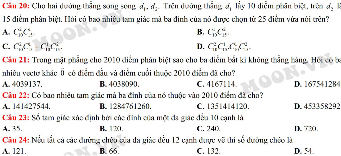 Cho hai đường thắng song song d_1, d_2.Trên đường thắng d_1 ấy 10 điểm phân biệt, trên d_2
15 điểm phân biệt. Hỏi có bao nhiêu tam giác mà ba đỉnh của nó được chọn từ 25 điểm vừa nói trên?
A. C_(10)^2C_(15)^1. B. C_(10)^1C_(15)^2. 
C. C_(10)^2C_(15)^1+C_(10)^1C_(15)^2. D. C_(10)^2C_(15)^1.C_(10)^1C_(15)^2. 
Câu 21: Trong mặt phẳng cho 2010 điểm phân biệt sao cho ba điểm bất kì không thẳng hàng. Hỏi có ba
nhiêu vectơ khác vector 0 có điểm đầu và điểm cuối thuộc 2010 điểm đã cho?
A. 4039137. B. 4038090. C. 4167114. D. 167541284
Câu 22: Có bao nhiêu tam giác mà ba đỉnh của nó thuộc vào 2010 điểm đã cho?
A. 141427544. B. 1284761260. C. 1351414120. D. 453358292
Câu 23: Số tam giác xác định bởi các đỉnh của một đa giác đều 10 cạnh là
A. 35. B. 120. C. 240. D. 720.
Câu 24: Nếu tất cả các đường chéo của đa giác đều 12 cạnh được vẽ thì số đường chéo là
A. 121. B. 66. C. 132. D. 54.