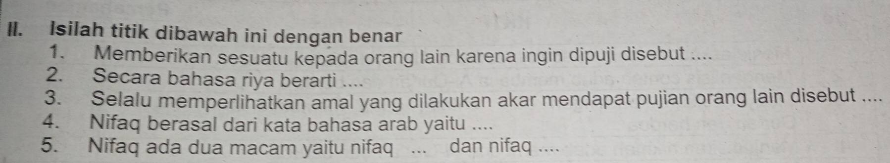 Isilah titik dibawah ini dengan benar 
1. Memberikan sesuatu kepada orang lain karena ingin dipuji disebut .... 
2. Secara bahasa riya berarti .... 
3. Selalu memperlihatkan amal yang dilakukan akar mendapat pujian orang lain disebut .... 
4. Nifaq berasal dari kata bahasa arab yaitu .... 
5. Nifaq ada dua macam yaitu nifaq ... dan nifaq ....