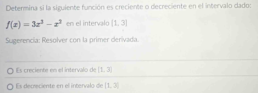 Determina si la siguiente función es creciente o decreciente en el intervalo dado:
f(x)=3x^3-x^2 en el intervalo [1,3]
Sugerencia: Resolver con la primer derivada. 
Es creciente en el intervalo de [1,3]
Es decreciente en el intervalo de [1,3]