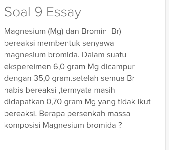 Soal 9 Essay 
Magnesium (Mg) dan Bromin Br) 
bereaksi membentuk senyawa 
magnesium bromida. Dalam suatu 
ekspereimen 6,0 gram Mg dicampur 
dengan 35,0 gram.setelah semua Br 
habis bereaksi ,termyata masih 
didapatkan 0,70 gram Mg yang tidak ikut 
bereaksi. Berapa persenkah massa 
komposisi Magnesium bromida ?