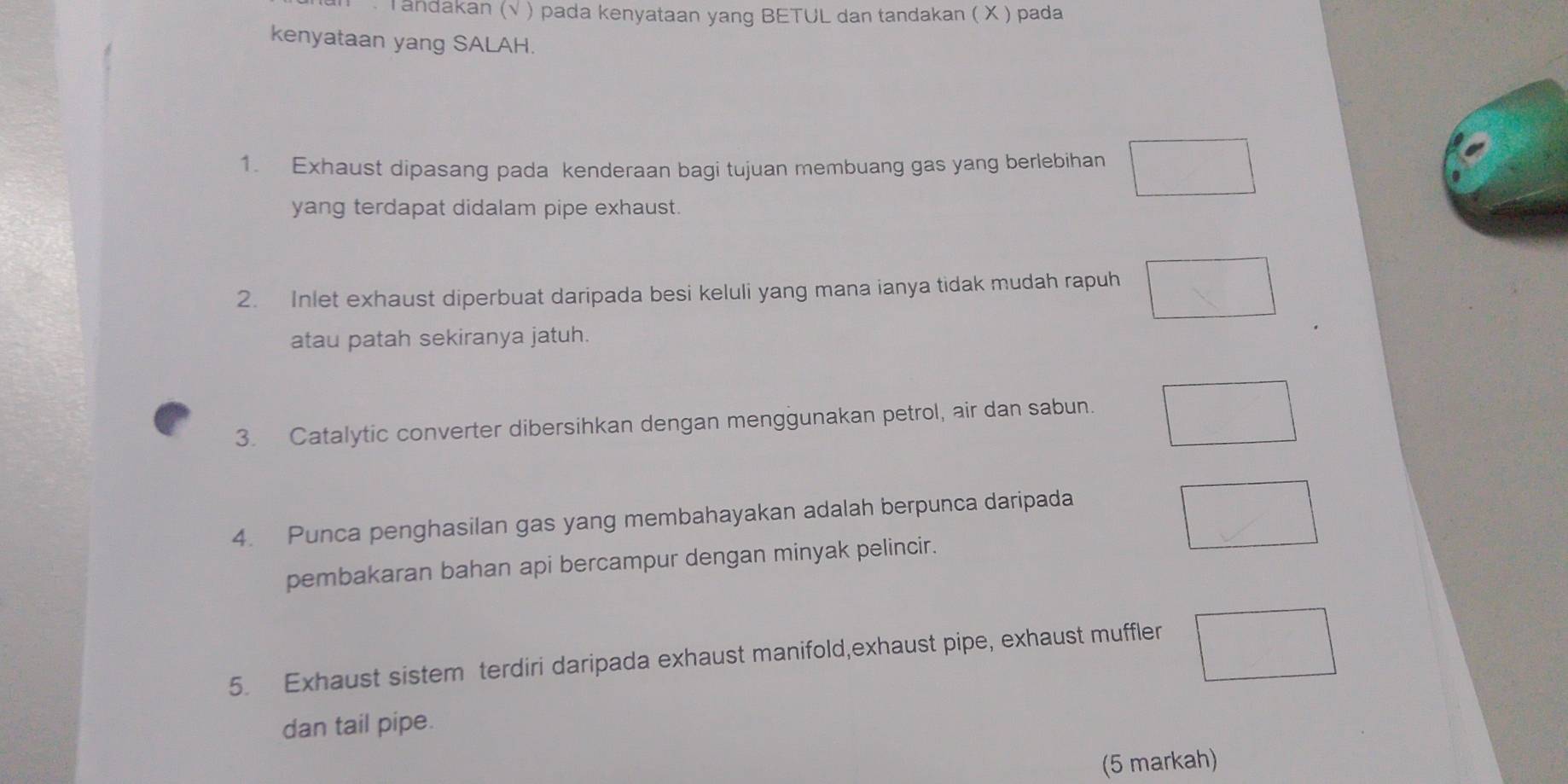 Tandakan (√ ) pada kenyataan yang BETUL dan tandakan ( X ) pada 
kenyataan yang SALAH. 
1. Exhaust dipasang pada kenderaan bagi tujuan membuang gas yang berlebihan 
yang terdapat didalam pipe exhaust. 
2. Inlet exhaust diperbuat daripada besi keluli yang mana ianya tidak mudah rapuh 
atau patah sekiranya jatuh. 
3. Catalytic converter dibersihkan dengan menggunakan petrol, air dan sabun. 
4. Punca penghasilan gas yang membahayakan adalah berpunca daripada 
pembakaran bahan api bercampur dengan minyak pelincir. 
5. Exhaust sistem terdiri daripada exhaust manifold,exhaust pipe, exhaust muffler 
dan tail pipe. 
(5 markah)