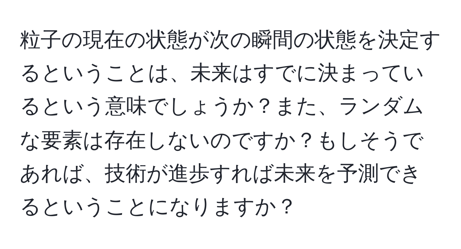 粒子の現在の状態が次の瞬間の状態を決定するということは、未来はすでに決まっているという意味でしょうか？また、ランダムな要素は存在しないのですか？もしそうであれば、技術が進歩すれば未来を予測できるということになりますか？