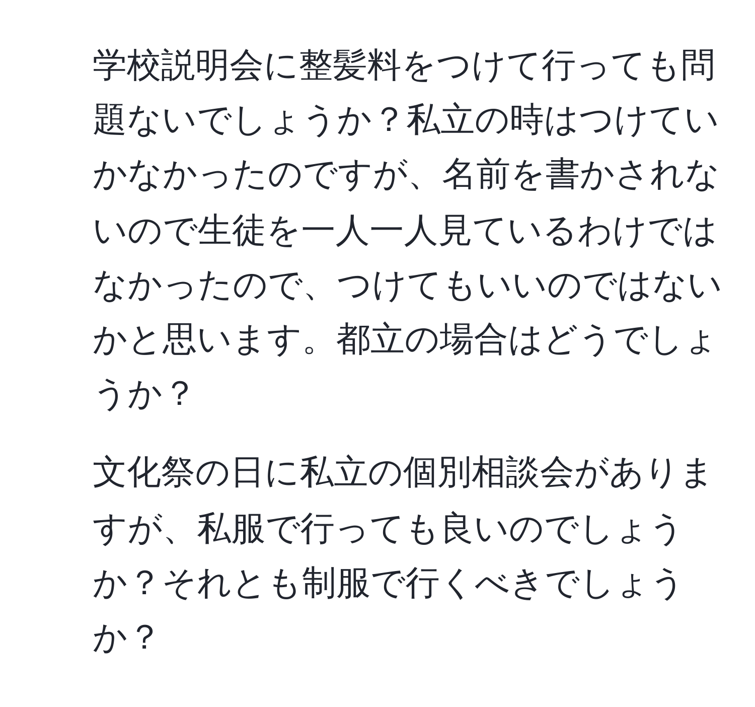 学校説明会に整髪料をつけて行っても問題ないでしょうか？私立の時はつけていかなかったのですが、名前を書かされないので生徒を一人一人見ているわけではなかったので、つけてもいいのではないかと思います。都立の場合はどうでしょうか？
2. 文化祭の日に私立の個別相談会がありますが、私服で行っても良いのでしょうか？それとも制服で行くべきでしょうか？