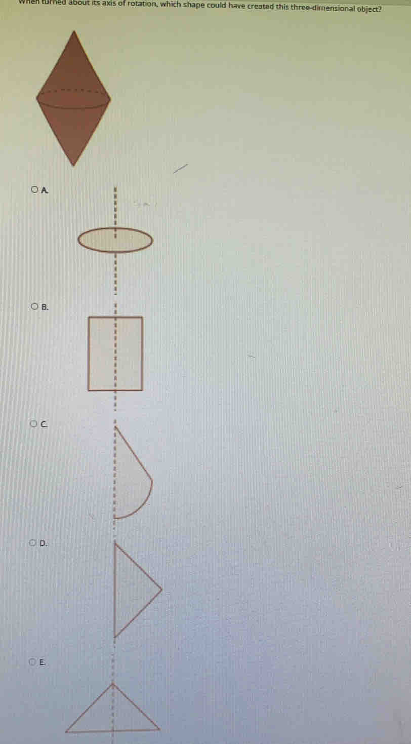 en turned about its axis of rotation, which shape could have created this three-dimensional object? 
B. 
D.