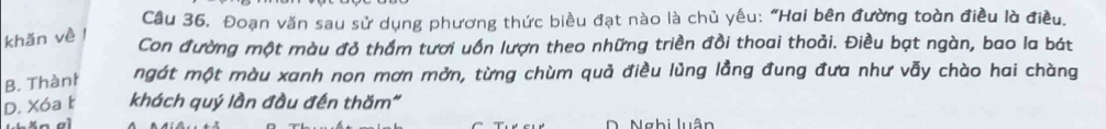 Cầu 36, Đoạn văn sau sử dụng phương thức biều đạt nào là chủ yêu: "Hai bên đường toàn điều là điều.
khǎn về l
Con đường một màu đỏ thầm tươi uốn lượn theo những triền đồi thoai thoải. Điều bạt ngàn, bao la bát
B. Thànt ngát một màu xanh non mơn mởn, từng chùm quả điều lủng lằng đung đưa như vẫy chào hai chàng
D. Xóa t khách quý lần đầu đến thăm"
D. Nghi luân