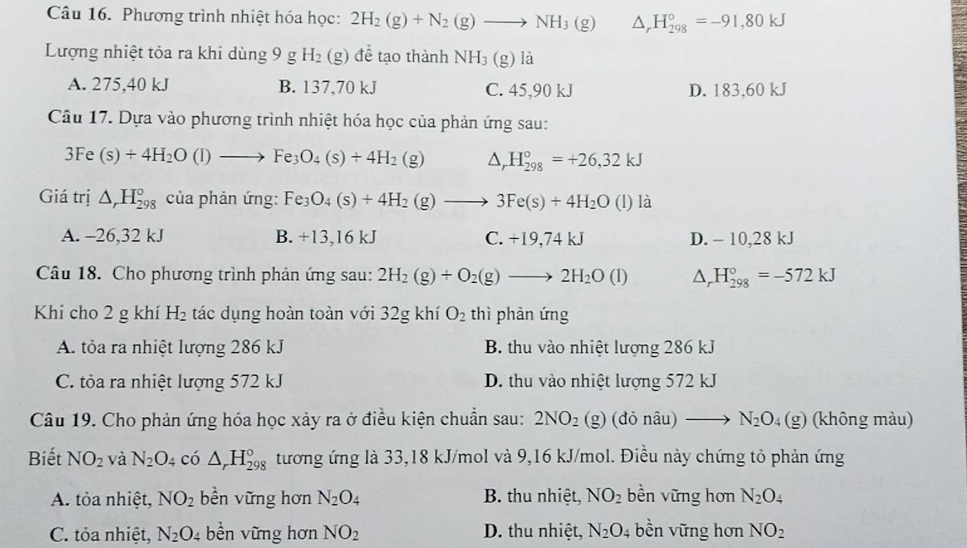 Phương trình nhiệt hóa học: 2H_2(g)+N_2(g)to NH_3(g) △ _r H_(298)°=-91,80kJ
Lượng nhiệt tỏa ra khi dùng 9 g H_2(g ) để tạo thành NH_3 (g) là
A. 275,40 kJ B. 137,70 kJ C. 45,90 kJ D. 183,60 kJ
Câu 17. Dựa vào phương trình nhiệt hóa học của phản ứng sau:
3Fe(s)+4H_2O(l)to Fe_3O_4(s)+4H_2(g) △ _rH_(298)°=+26,32kJ
Giá trị △ _rH_(298)° của phản ứng: Fe_3O_4(s)+4H_2(g)to 3Fe(s)+4H_2O (l) là
A. -26,32 kJ B. +13,16 kJ C. +19,74 kJ D. - 10,28 kJ
Câu 18. Cho phương trình phản ứng sau: 2H_2(g)+O_2(g)to 2H_2O(l) Dr H_(298)°=-572kJ
Khi cho 2 g khí H_2 tác dụng hoàn toàn với 32g khí O_2 thì phản ứng
A. tỏa ra nhiệt lượng 286 kJ B. thu vào nhiệt lượng 286 kJ
C. tỏa ra nhiệt lượng 572 kJ D. thu vào nhiệt lượng 572 kJ
Câu 19. Cho phản ứng hóa học xảy ra ở điều kiện chuẩn sau: 2NO_2(g)(donhat au)to N_2O_4(g) (không màu)
Biết NO_2 và N_2O_4 có △ _rH_(298)° tương ứng là 33,18 kJ/mol và 9,16 kJ/mol. Điều này chứng tỏ phản ứng
A. tỏa nhiệt, NO_2 bền vững hơn N_2O_4 B. thu nhiệt, NO_2 bền vững hơn N_2O_4
C. tỏa nhiệt, N_2O_4 bền vững hơn NO_2 D. thu nhiệt, N_2O_4 bền vững hơn NO_2