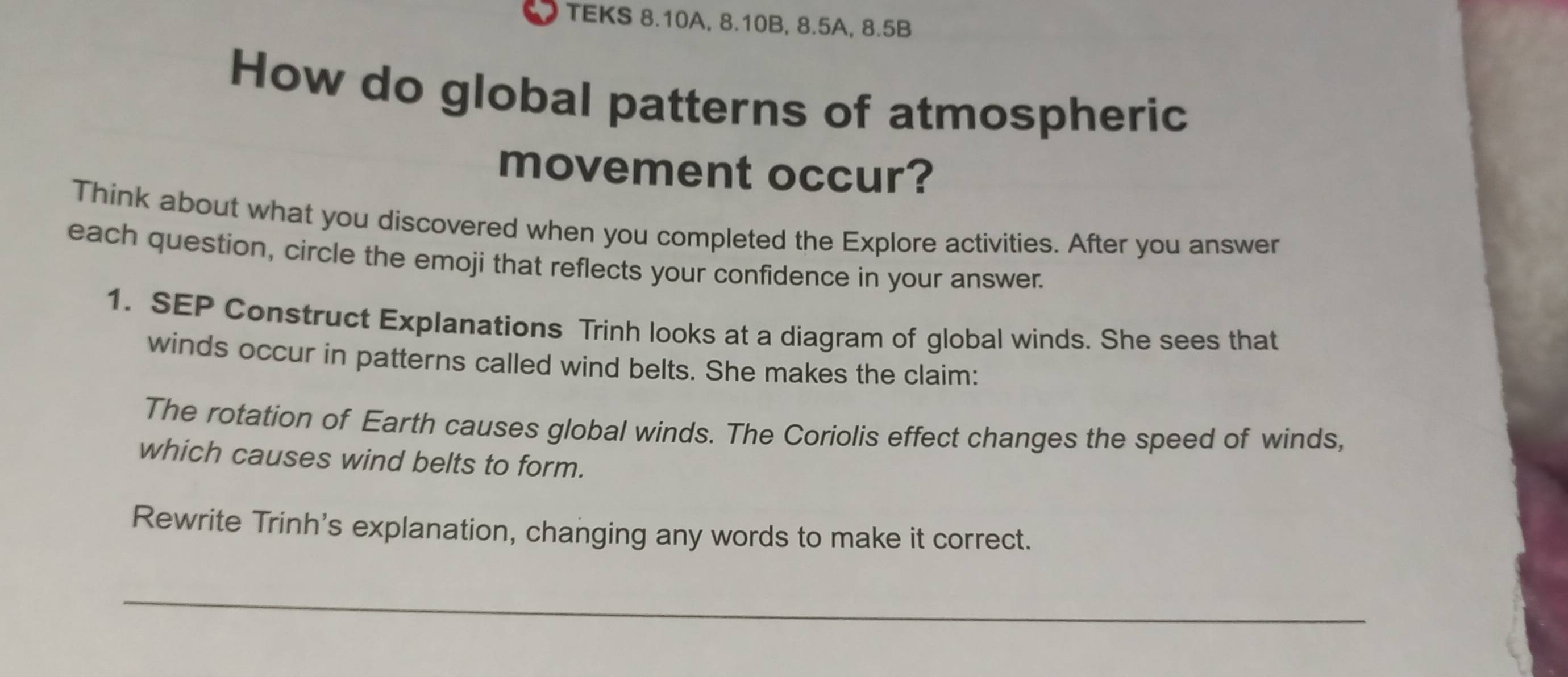 TEKS 8.10A, 8.10B, 8.5A, 8.5B
How do global patterns of atmospheric 
movement occur? 
Think about what you discovered when you completed the Explore activities. After you answer 
each question, circle the emoji that reflects your confidence in your answer. 
1. SEP Construct Explanations Trinh looks at a diagram of global winds. She sees that 
winds occur in patterns called wind belts. She makes the claim: 
The rotation of Earth causes global winds. The Coriolis effect changes the speed of winds, 
which causes wind belts to form. 
Rewrite Trinh's explanation, changing any words to make it correct. 
_