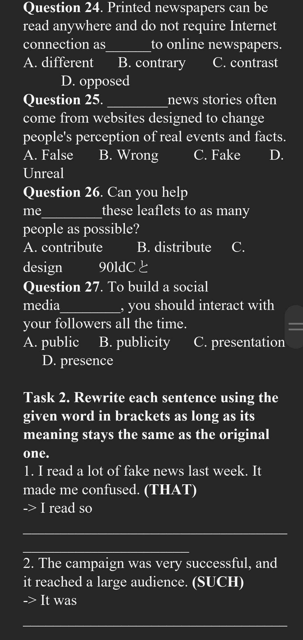 Printed newspapers can be
read anywhere and do not require Internet
connection as_ to online newspapers.
A. different B. contrary C. contrast
D. opposed
Question 25. _news stories often
come from websites designed to change
people's perception of real events and facts.
A. False B. Wrong C. Fake D.
Unreal
Question 26. Can you help
me_ these leaflets to as many
people as possible?
A. contribute B. distribute C.
design 90ldCと
Question 27. To build a social
media_ , you should interact with
your followers all the time. =
A. public B. publicity C. presentation
D. presence
Task 2. Rewrite each sentence using the
given word in brackets as long as its
meaning stays the same as the original
one.
1. I read a lot of fake news last week. It
made me confused. (THAT)
I read so
_
_
2. The campaign was very successful, and
it reached a large audience. (SUCH)
It was
_