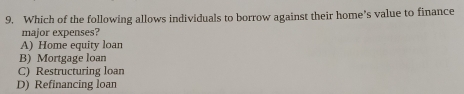 Which of the following allows individuals to borrow against their home’s value to finance
major expenses?
A) Home equity loan
B) Mortgage loan
C) Restructuring loan
D) Refinancing loan