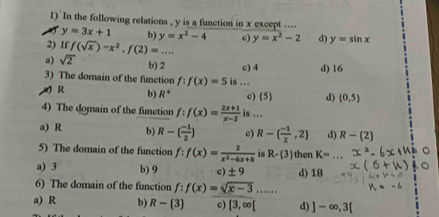 In the following relations , y is a function in x except ....
y=3x+1 b) y=x^2-4 c)
2) If f(sqrt(x))-x^2, f(2)=... y=x^2-2 d) y=sin x
a) sqrt(2) b) 2 c) 4
3) The domain of the function f:f(x)=5 is … d) 16
R b) R^+ c)  5  d) (0,5)
4) The domain of the function f:f(x)= (2x+1)/x-2  is ..
a) R b) R-( (-1)/2 ) c) R-( (-1)/2 ,2) d) R- 2
5) The domain of the function f:f(x)= 2/x^2-6x+k  is R- 3 then K=
a) 3 b) 9 c) ± 9 d) 18
6) The domain of the function f:f(x)=sqrt(x-3)...
a) R b) R- 3 c) [3,∈fty [ d) ]-∈fty ,3[